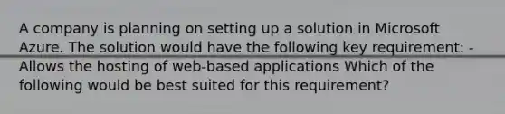 A company is planning on setting up a solution in Microsoft Azure. The solution would have the following key requirement: - Allows the hosting of web-based applications Which of the following would be best suited for this requirement?