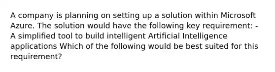 A company is planning on setting up a solution within Microsoft Azure. The solution would have the following key requirement: - A simplified tool to build intelligent Artificial Intelligence applications Which of the following would be best suited for this requirement?