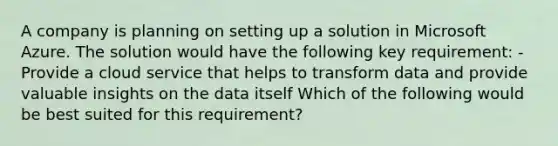 A company is planning on setting up a solution in Microsoft Azure. The solution would have the following key requirement: - Provide a cloud service that helps to transform data and provide valuable insights on the data itself Which of the following would be best suited for this requirement?