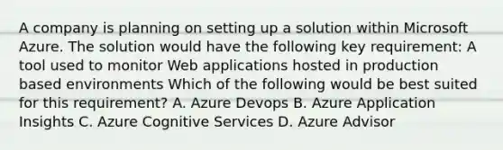 A company is planning on setting up a solution within Microsoft Azure. The solution would have the following key requirement: A tool used to monitor Web applications hosted in production based environments Which of the following would be best suited for this requirement? A. Azure Devops B. Azure Application Insights C. Azure Cognitive Services D. Azure Advisor