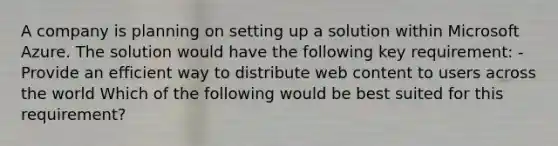 A company is planning on setting up a solution within Microsoft Azure. The solution would have the following key requirement: - Provide an efficient way to distribute web content to users across the world Which of the following would be best suited for this requirement?