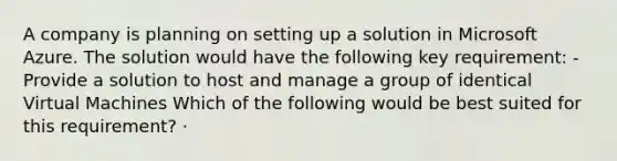 A company is planning on setting up a solution in Microsoft Azure. The solution would have the following key requirement: - Provide a solution to host and manage a group of identical Virtual Machines Which of the following would be best suited for this requirement? · ​