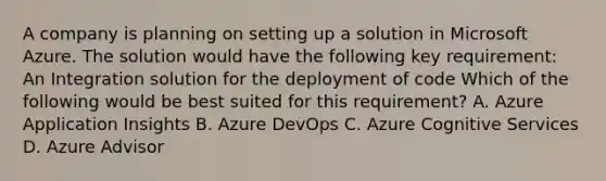 A company is planning on setting up a solution in Microsoft Azure. The solution would have the following key requirement: An Integration solution for the deployment of code Which of the following would be best suited for this requirement? A. Azure Application Insights B. Azure DevOps C. Azure Cognitive Services D. Azure Advisor