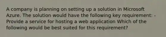 A company is planning on setting up a solution in Microsoft Azure. The solution would have the following key requirement: - Provide a service for hosting a web application Which of the following would be best suited for this requirement?