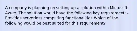 A company is planning on setting up a solution within Microsoft Azure. The solution would have the following key requirement: - Provides serverless computing functionalities Which of the following would be best suited for this requirement?