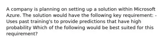 A company is planning on setting up a solution within Microsoft Azure. The solution would have the following key requirement: - Uses past training's to provide predictions that have high probability Which of the following would be best suited for this requirement?