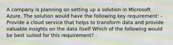 A company is planning on setting up a solution in Microsoft Azure. The solution would have the following key requirement: - Provide a cloud service that helps to transform data and provide valuable insights on the data itself Which of the following would be best suited for this requirement? · ​