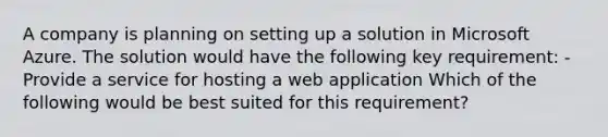 A company is planning on setting up a solution in Microsoft Azure. The solution would have the following key requirement: - Provide a service for hosting a web application Which of the following would be best suited for this requirement? ​