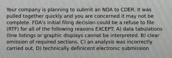 Your company is planning to submit an NDA to CDER. It was pulled together quickly and you are concerned it may not be complete. FDA's initial filing decision could be a refuse to file (RTF) for all of the following reasons EXCEPT: A) data tabulations (line listings or graphic displays cannot be interpreted. B) clear omission of required sections. C) an analysis was incorrectly carried out. D) technically definicent electronic submission