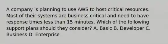 A company is planning to use AWS to host critical resources. Most of their systems are business critical and need to have response times less than 15 minutes. Which of the following support plans should they consider? A. Basic B. Developer C. Business D. Enterprise