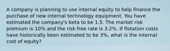 A company is planning to use internal equity to help finance the purchase of new internal technology equipment. You have estimated the company's beta to be 1.5. The market risk premium is 10% and the risk free rate is 3.2%. If flotation costs have historically been estimated to be 3%, what is the internal cost of equity?