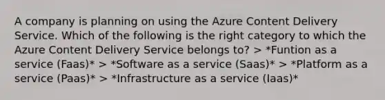 A company is planning on using the Azure Content Delivery Service. Which of the following is the right category to which the Azure Content Delivery Service belongs to? > *Funtion as a service (Faas)* > *Software as a service (Saas)* > *Platform as a service (Paas)* > *Infrastructure as a service (Iaas)*