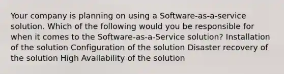 Your company is planning on using a Software-as-a-service solution. Which of the following would you be responsible for when it comes to the Software-as-a-Service solution? Installation of the solution Configuration of the solution Disaster recovery of the solution High Availability of the solution