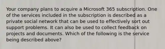 Your company plans to acquire a Microsoft 365 subscription. One of the services included in the subscription is described as a private social network that can be used to effectively sort out support problems. It can also be used to collect feedback on projects and documents. Which of the following is the service being described above?