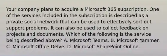 Your company plans to acquire a Microsoft 365 subscription. One of the services included in the subscription is described as a private social network that can be used to effectively sort out support problems. It can also be used to collect feedback on projects and documents. Which of the following is the service being described above? A. Microsoft Teams. B. Microsoft Yammer. C. Microsoft Office Delve. D. Microsoft SharePoint Online.