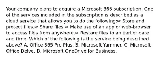 Your company plans to acquire a Microsoft 365 subscription. One of the services included in the subscription is described as a cloud service that allows you to do the following:✑ Store and protect files.✑ Share files.✑ Make use of an app or web-browser to access files from anywhere.✑ Restore files to an earlier date and time. Which of the following is the service being described above? A. Office 365 Pro Plus. B. Microsoft Yammer. C. Microsoft Office Delve. D. Microsoft OneDrive for Business.