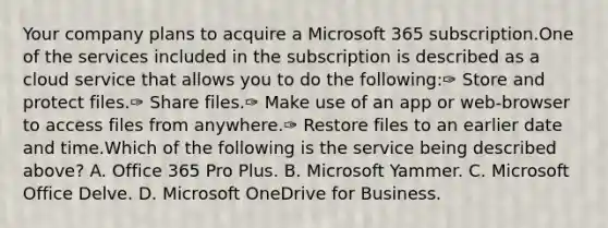 Your company plans to acquire a Microsoft 365 subscription.One of the services included in the subscription is described as a cloud service that allows you to do the following:✑ Store and protect files.✑ Share files.✑ Make use of an app or web-browser to access files from anywhere.✑ Restore files to an earlier date and time.Which of the following is the service being described above? A. Office 365 Pro Plus. B. Microsoft Yammer. C. Microsoft Office Delve. D. Microsoft OneDrive for Business.