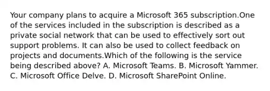 Your company plans to acquire a Microsoft 365 subscription.One of the services included in the subscription is described as a private social network that can be used to effectively sort out support problems. It can also be used to collect feedback on projects and documents.Which of the following is the service being described above? A. Microsoft Teams. B. Microsoft Yammer. C. Microsoft Office Delve. D. Microsoft SharePoint Online.