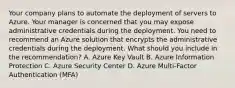 Your company plans to automate the deployment of servers to Azure. Your manager is concerned that you may expose administrative credentials during the deployment. You need to recommend an Azure solution that encrypts the administrative credentials during the deployment. What should you include in the recommendation? A. Azure Key Vault B. Azure Information Protection C. Azure Security Center D. Azure Multi-Factor Authentication (MFA)