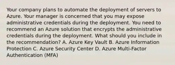 Your company plans to automate the deployment of servers to Azure. Your manager is concerned that you may expose administrative credentials during the deployment. You need to recommend an Azure solution that encrypts the administrative credentials during the deployment. What should you include in the recommendation? A. Azure Key Vault B. Azure Information Protection C. Azure Security Center D. Azure Multi-Factor Authentication (MFA)