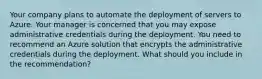 Your company plans to automate the deployment of servers to Azure. Your manager is concerned that you may expose administrative credentials during the deployment. You need to recommend an Azure solution that encrypts the administrative credentials during the deployment. What should you include in the recommendation?