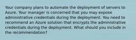 Your company plans to automate the deployment of servers to Azure. Your manager is concerned that you may expose administrative credentials during the deployment. You need to recommend an Azure solution that encrypts the administrative credentials during the deployment. What should you include in the recommendation?