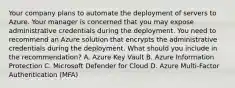 Your company plans to automate the deployment of servers to Azure. Your manager is concerned that you may expose administrative credentials during the deployment. You need to recommend an Azure solution that encrypts the administrative credentials during the deployment. What should you include in the recommendation? A. Azure Key Vault B. Azure Information Protection C. Microsoft Defender for Cloud D. Azure Multi-Factor Authentication (MFA)