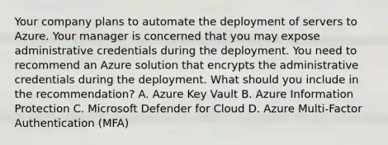 Your company plans to automate the deployment of servers to Azure. Your manager is concerned that you may expose administrative credentials during the deployment. You need to recommend an Azure solution that encrypts the administrative credentials during the deployment. What should you include in the recommendation? A. Azure Key Vault B. Azure Information Protection C. Microsoft Defender for Cloud D. Azure Multi-Factor Authentication (MFA)