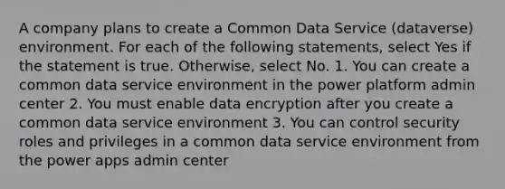 A company plans to create a Common Data Service (dataverse) environment. For each of the following statements, select Yes if the statement is true. Otherwise, select No. 1. You can create a common data service environment in the power platform admin center 2. You must enable data encryption after you create a common data service environment 3. You can control security roles and privileges in a common data service environment from the power apps admin center