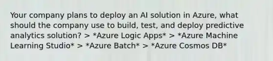 Your company plans to deploy an AI solution in Azure, what should the company use to build, test, and deploy predictive analytics solution? > *Azure Logic Apps* > *Azure Machine Learning Studio* > *Azure Batch* > *Azure Cosmos DB*