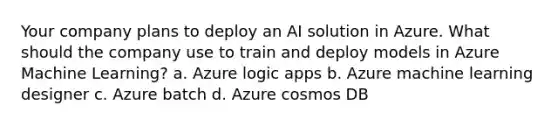 Your company plans to deploy an AI solution in Azure. What should the company use to train and deploy models in Azure Machine Learning? a. Azure logic apps b. Azure machine learning designer c. Azure batch d. Azure cosmos DB