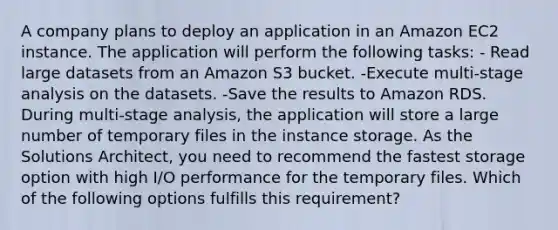 A company plans to deploy an application in an Amazon EC2 instance. The application will perform the following tasks: - Read large datasets from an Amazon S3 bucket. -Execute multi-stage analysis on the datasets. -Save the results to Amazon RDS. During multi-stage analysis, the application will store a large number of temporary files in the instance storage. As the Solutions Architect, you need to recommend the fastest storage option with high I/O performance for the temporary files. Which of the following options fulfills this requirement?