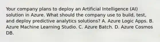 Your company plans to deploy an Artificial Intelligence (AI) solution in Azure. What should the company use to build, test, and deploy predictive analytics solutions? A. Azure Logic Apps. B. Azure Machine Learning Studio. C. Azure Batch. D. Azure Cosmos DB.