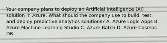 Your company plans to deploy an Artificial Intelligence (AI) solution in Azure. What should the company use to build, test, and deploy predictive analytics solutions? A. Azure Logic Apps B. Azure Machine Learning Studio C. Azure Batch D. Azure Cosmos DB