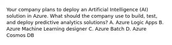 Your company plans to deploy an Artificial Intelligence (AI) solution in Azure. What should the company use to build, test, and deploy predictive analytics solutions? A. Azure Logic Apps B. Azure Machine Learning designer C. Azure Batch D. Azure Cosmos DB