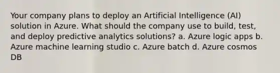 Your company plans to deploy an Artificial Intelligence (AI) solution in Azure. What should the company use to build, test, and deploy predictive analytics solutions? a. Azure logic apps b. Azure machine learning studio c. Azure batch d. Azure cosmos DB