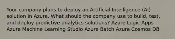 Your company plans to deploy an Artificial Intelligence (AI) solution in Azure. What should the company use to build, test, and deploy predictive analytics solutions? Azure Logic Apps Azure Machine Learning Studio Azure Batch Azure Cosmos DB