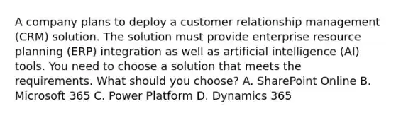 A company plans to deploy a customer relationship management (CRM) solution. The solution must provide enterprise resource planning (ERP) integration as well as artificial intelligence (AI) tools. You need to choose a solution that meets the requirements. What should you choose? A. SharePoint Online B. Microsoft 365 C. Power Platform D. Dynamics 365