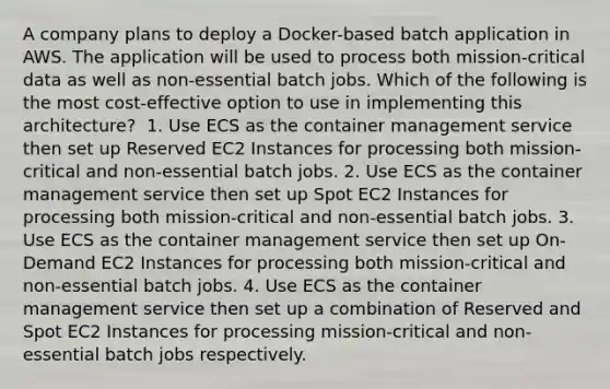 A company plans to deploy a Docker-based batch application in AWS. The application will be used to process both mission-critical data as well as non-essential batch jobs. Which of the following is the most cost-effective option to use in implementing this architecture? ​ 1. Use ECS as the container management service then set up Reserved EC2 Instances for processing both mission-critical and non-essential batch jobs.​ 2. Use ECS as the container management service then set up Spot EC2 Instances for processing both mission-critical and non-essential batch jobs. 3. Use ECS as the container management service then set up On-Demand EC2 Instances for processing both mission-critical and non-essential batch jobs.​ 4. Use ECS as the container management service then set up a combination of Reserved and Spot EC2 Instances for processing mission-critical and non-essential batch jobs respectively.