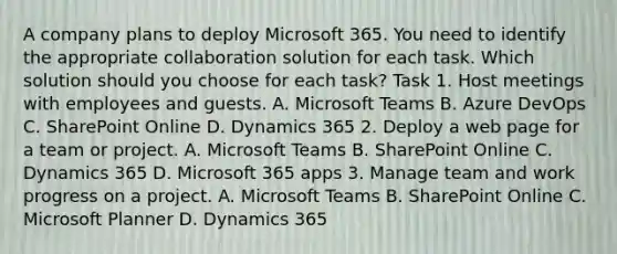 A company plans to deploy Microsoft 365. You need to identify the appropriate collaboration solution for each task. Which solution should you choose for each task? Task 1. Host meetings with employees and guests. A. Microsoft Teams B. Azure DevOps C. SharePoint Online D. Dynamics 365 2. Deploy a web page for a team or project. A. Microsoft Teams B. SharePoint Online C. Dynamics 365 D. Microsoft 365 apps 3. Manage team and work progress on a project. A. Microsoft Teams B. SharePoint Online C. Microsoft Planner D. Dynamics 365