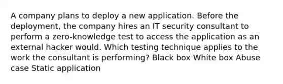 A company plans to deploy a new application. Before the deployment, the company hires an IT security consultant to perform a zero-knowledge test to access the application as an external hacker would. Which testing technique applies to the work the consultant is performing? Black box White box Abuse case Static application