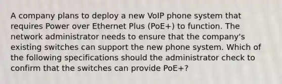 A company plans to deploy a new VoIP phone system that requires Power over Ethernet Plus (PoE+) to function. The network administrator needs to ensure that the company's existing switches can support the new phone system. Which of the following specifications should the administrator check to confirm that the switches can provide PoE+?