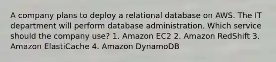 A company plans to deploy a relational database on AWS. The IT department will perform database administration. Which service should the company use? 1. Amazon EC2 2. Amazon RedShift 3. Amazon ElastiCache 4. Amazon DynamoDB