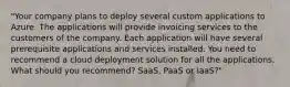 "Your company plans to deploy several custom applications to Azure. The applications will provide invoicing services to the customers of the company. Each application will have several prerequisite applications and services installed. You need to recommend a cloud deployment solution for all the applications. What should you recommend? SaaS, PaaS or IaaS?"