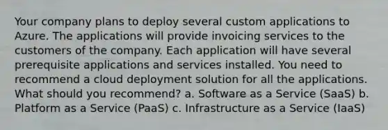 Your company plans to deploy several custom applications to Azure. The applications will provide invoicing services to the customers of the company. Each application will have several prerequisite applications and services installed. You need to recommend a cloud deployment solution for all the applications. What should you recommend? a. Software as a Service (SaaS) b. Platform as a Service (PaaS) c. Infrastructure as a Service (IaaS)