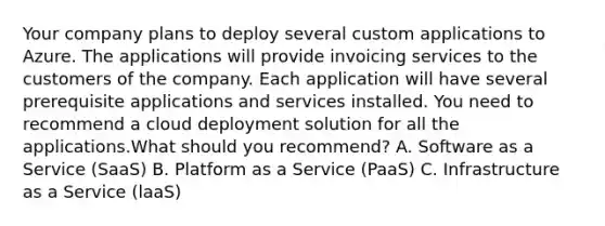 Your company plans to deploy several custom applications to Azure. The applications will provide invoicing services to the customers of the company. Each application will have several prerequisite applications and services installed. You need to recommend a cloud deployment solution for all the applications.What should you recommend? A. Software as a Service (SaaS) B. Platform as a Service (PaaS) C. Infrastructure as a Service (laaS)