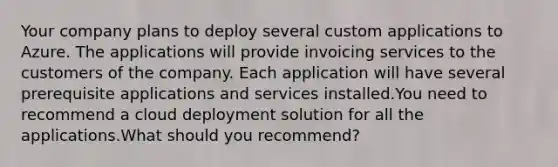 Your company plans to deploy several custom applications to Azure. The applications will provide invoicing services to the customers of the company. Each application will have several prerequisite applications and services installed.You need to recommend a cloud deployment solution for all the applications.What should you recommend?