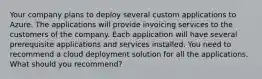 Your company plans to deploy several custom applications to Azure. The applications will provide invoicing services to the customers of the company. Each application will have several prerequisite applications and services installed. You need to recommend a cloud deployment solution for all the applications. What should you recommend?