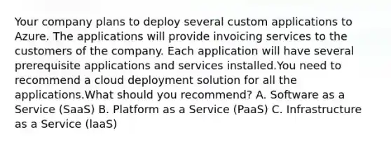 Your company plans to deploy several custom applications to Azure. The applications will provide invoicing services to the customers of the company. Each application will have several prerequisite applications and services installed.You need to recommend a cloud deployment solution for all the applications.What should you recommend? A. Software as a Service (SaaS) B. Platform as a Service (PaaS) C. Infrastructure as a Service (laaS)