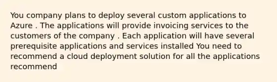 You company plans to deploy several custom applications to Azure . The applications will provide invoicing services to the customers of the company . Each application will have several prerequisite applications and services installed You need to recommend a cloud deployment solution for all the applications recommend